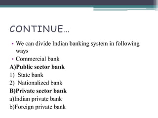 CONTINUE…
• We can divide Indian banking system in following
ways
• Commercial bank
A)Public sector bank
1) State bank
2) Nationalized bank
B)Private sector bank
a)Indian private bank
b)Foreign private bank
 
