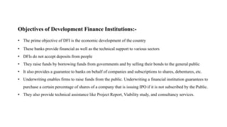 Objectives of Development Finance Institutions:-
• The prime objective of DFI is the economic development of the country
• These banks provide financial as well as the technical support to various sectors
• DFIs do not accept deposits from people
• They raise funds by borrowing funds from governments and by selling their bonds to the general public
• It also provides a guarantee to banks on behalf of companies and subscriptions to shares, debentures, etc.
• Underwriting enables firms to raise funds from the public. Underwriting a financial institution guarantees to
purchase a certain percentage of shares of a company that is issuing IPO if it is not subscribed by the Public.
• They also provide technical assistance like Project Report, Viability study, and consultancy services.
 