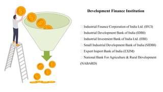 Development Finance Institution
Industrial Finance Corporation of India Ltd. (IFCI)
Industrial Development Bank of India (IDBI)
Industrial Investment Bank of India Ltd. (IIBI)
Small Industrial Development Bank of India (SIDBI)
Export Import Bank of India (EXIM)
National Bank For Agriculture & Rural Development
(NABARD)
 