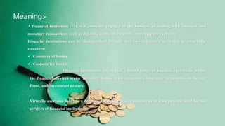 Meaning:-
A financial institution (FI) is A company engaged in the business of dealing with financial and
monetary transactions such as deposits, loans, investments, and currency exchange.
Financial institutions can be distinguished broadly into two categories according to ownership
structure:
 Commercial banks
 Cooperative banks
Financial institutions encompass a broad range of business operations within
the financial services sector including banks, trust companies, insurance companies, brokerage
firms, and investment dealers.
Virtually everyone living in a developed economy has an ongoing or at least periodic need for the
services of financial institutions.
 