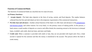 Function of Commercial Bank:
The functions of commercial banks are classified into two main divisions.
(a) Primary functions:-
 Accepts deposit : The bank takes deposits in the form of saving, current, and fixed deposits. The surplus balances
collected from the firm and individuals are lent to the temporary requirements of the commercial transactions.
 Provides loan and advances : Another critical function of this bank is to offer loans and advances to the entrepreneurs
and business people, and collect interest. For every bank, it is the primary source of making profits. In this process, a
bank retains a small number of deposits as a reserve and offers (lends) the remaining amount to the borrowers in demand
loans, overdraft, cash credit, short-run loans, and more such banks.
 Credit cash: When a customer is provided with credit or loan, they are not provided with liquid cash. First, a bank
account is opened for the customer and then the money is transferred to the account. This process allows the bank to
create money.
 