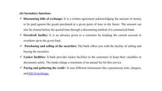 (b) Secondary functions
 Discounting bills of exchange: It is a written agreement acknowledging the amount of money
to be paid against the goods purchased at a given point of time in the future. The amount can
also be cleared before the quoted time through a discounting method of a commercial bank.
 Overdraft facility: It is an advance given to a customer by keeping the current account to
overdraw up to the given limit.
 Purchasing and selling of the securities: The bank offers you with the facility of selling and
buying the securities.
 Locker facilities: A bank provides locker facilities to the customers to keep their valuables or
documents safely. The banks charge a minimum of an annual fee for this service.
 Paying and gathering the credit : It uses different instruments like a promissory note, cheques,
and bill of exchange.
 