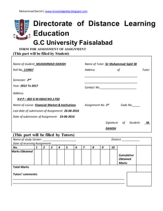 MuhammadDanish| www.knowledgedep.blogspot.com
Directorate of Distance Learning
Education
G.C University Faisalabad
FORM FOR ASSESSMENT OF ASSIGNMENT
(This part will be filled by Student)
Name of student: MUHAMMAD DANISH Name of Tutor: Sir Muhammad Sajid SB
Roll No. 119467 Address of Tutor:
_________________________________
_________________________________
Contact No._______________________
Semester: 2nd
Year: 2015 To 2017
Address:
H # P – 802 G M ABAD NO.1 FSD
Name of course: Financial Market & Institutions Assignment No. 1st Code No._____
Last date of submission of Assignment: 26-06-2016
Date of submission of Assignment: 23-06-2016
Signature of Student: _M.
DANISH
(This part will be filled by Tutors)
Name of study Center: _____________________ District: ___________
Date of receiving Assignment: _______________
No. 1 2 3 4 5 6 7 8 9 10
Cumulative
Obtained
Marks
Marks Obtained
Total Marks
Tutors’ comments:
______________________________________________________________________
______________________________________________________________________
 
