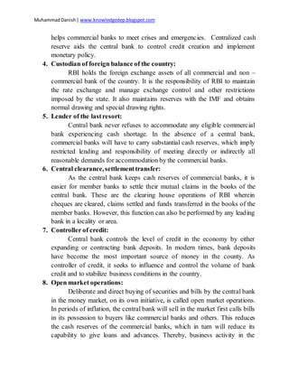 MuhammadDanish| www.knowledgedep.blogspot.com
helps commercial banks to meet crises and emergencies. Centralized cash
reserve aids the central bank to control credit creation and implement
monetary policy.
4. Custodian of foreign balance of the country:
RBI holds the foreign exchange assets of all commercial and non –
commercial bank of the country. It is the responsibility of RBI to maintain
the rate exchange and manage exchange control and other restrictions
imposed by the state. It also maintains reserves with the IMF and obtains
normal drawing and special drawing rights.
5. Lender of the lastresort:
Central bank never refuses to accommodate any eligible commercial
bank experiencing cash shortage. In the absence of a central bank,
commercial banks will have to carry substantial cash reserves, which imply
restricted lending and responsibility of meeting directly or indirectly all
reasonable demands for accommodation by the commercial banks.
6. Central clearance,settlementtransfer:
As the central bank keeps cash reserves of commercial banks, it is
easier for member banks to settle their mutual claims in the books of the
central bank. These are the clearing house operations of RBI wherein
cheques are cleared, claims settled and funds transferred in the books of the
member banks. However, this function can also be performed by any leading
bank in a locality or area.
7. Controller of credit:
Central bank controls the level of credit in the economy by either
expanding or contracting bank deposits. In modern times, bank deposits
have become the most important source of money in the county. As
controller of credit, it seeks to influence and control the volume of bank
credit and to stabilize business conditions in the country.
8. Open market operations:
Deliberate and direct buying of securities and bills by the central bank
in the money market, on its own initiative, is called open market operations.
In periods of inflation, the central bank will sell in the market first calls bills
in its possession to buyers like commercial banks and others. This reduces
the cash reserves of the commercial banks, which in turn will reduce its
capability to give loans and advances. Thereby, business activity in the
 