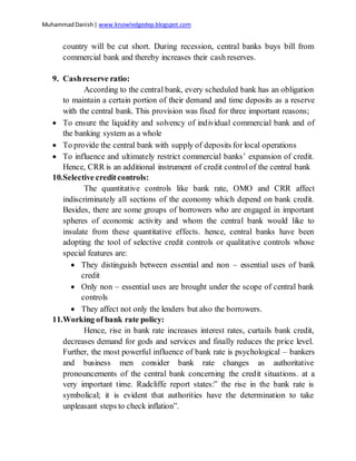 MuhammadDanish| www.knowledgedep.blogspot.com
country will be cut short. During recession, central banks buys bill from
commercial bank and thereby increases their cash reserves.
9. Cashreserve ratio:
According to the central bank, every scheduled bank has an obligation
to maintain a certain portion of their demand and time deposits as a reserve
with the central bank. This provision was fixed for three important reasons;
 To ensure the liquidity and solvency of individual commercial bank and of
the banking system as a whole
 To provide the central bank with supply of deposits for local operations
 To influence and ultimately restrict commercial banks’ expansion of credit.
Hence, CRR is an additional instrument of credit controlof the central bank
10.Selective creditcontrols:
The quantitative controls like bank rate, OMO and CRR affect
indiscriminately all sections of the economy which depend on bank credit.
Besides, there are some groups of borrowers who are engaged in important
spheres of economic activity and whom the central bank would like to
insulate from these quantitative effects. hence, central banks have been
adopting the tool of selective credit controls or qualitative controls whose
special features are:
 They distinguish between essential and non – essential uses of bank
credit
 Only non – essential uses are brought under the scope of central bank
controls
 They affect not only the lenders but also the borrowers.
11.Working of bank rate policy:
Hence, rise in bank rate increases interest rates, curtails bank credit,
decreases demand for gods and services and finally reduces the price level.
Further, the most powerful influence of bank rate is psychological – bankers
and business men consider bank rate changes as authoritative
pronouncements of the central bank concerning the credit situations. at a
very important time. Radcliffe report states:” the rise in the bank rate is
symbolical; it is evident that authorities have the determination to take
unpleasant steps to check inflation”.
 