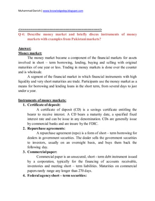 MuhammadDanish| www.knowledgedep.blogspot.com
<=======================================>
Q 4: Describe money market and briefly discus instruments of money
markets with examples from Pakistanimarkets?
Answer:
Money market:
The money market became a component of the financial markets for assets
involved in short – term borrowing, lending, buying and selling with original
maturities of one year or less. Trading in money markets is done over the counter
and is wholesale.
A segment of the financial market in which financial instruments with high
liquidity and very short maturities are trade. Participants use the money market as a
means for borrowing and lending loans in the short term, from several days to just
under a year.
Instruments of money markets:
1. Certificate of deposit:
A certificate of deposit (CD) is a savings certificate entitling the
bearer to receive interest. A CD bears a maturity date, a specified fixed
interest rate and can be issue in any denomination. CDs are generally issue
by commercial banks and are insure by the FDIC.
2. Repurchase agreements:
A repurchase agreement (repo) is a form of short – term borrowing for
dealers in government securities. The dealer sells the government securities
to investors, usually on an overnight basis, and buys them back the
following day.
3. Commercialpaper:
Commercial paper is an unsecured, short - term debt instrument issued
by a corporation, typically for the financing of accounts receivable,
inventories and meeting short – term liabilities. Maturities on commercial
papers rarely range any longer than 270 days.
4. Federalagencyshort – term securities:
 