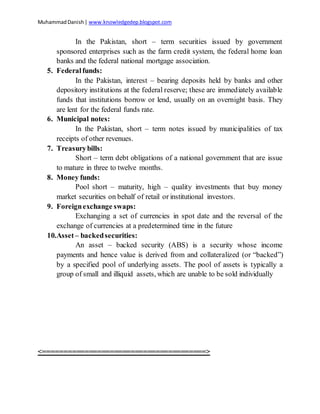 MuhammadDanish| www.knowledgedep.blogspot.com
In the Pakistan, short – term securities issued by government
sponsored enterprises such as the farm credit system, the federal home loan
banks and the federal national mortgage association.
5. Federalfunds:
In the Pakistan, interest – bearing deposits held by banks and other
depository institutions at the federal reserve; these are immediately available
funds that institutions borrow or lend, usually on an overnight basis. They
are lent for the federal funds rate.
6. Municipal notes:
In the Pakistan, short – term notes issued by municipalities of tax
receipts of other revenues.
7. Treasurybills:
Short – term debt obligations of a national government that are issue
to mature in three to twelve months.
8. Money funds:
Pool short – maturity, high – quality investments that buy money
market securities on behalf of retail or institutional investors.
9. Foreignexchange swaps:
Exchanging a set of currencies in spot date and the reversal of the
exchange of currencies at a predetermined time in the future
10.Asset– backedsecurities:
An asset – backed security (ABS) is a security whose income
payments and hence value is derived from and collateralized (or “backed”)
by a specified pool of underlying assets. The pool of assets is typically a
group of small and illiquid assets, which are unable to be sold individually
<=======================================>
 