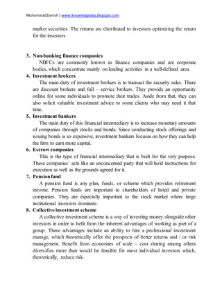 MuhammadDanish| www.knowledgedep.blogspot.com
market securities. The returns are distributed to investors optimizing the return
for the investors.
3. Non-banking finance companies
NBFCs are commonly known as finance companies and are corporate
bodies, which concentrate mainly on lending activities in a well-defined area.
4. Investment brokers
The main duty of investment brokers is to transact the security sales. There
are discount brokers and full – service brokers. They provide an opportunity
online for some individuals to promote their trades. Aside from that, they can
also solicit valuable investment advice to some clients who may need it that
time.
5. Investment bankers
The main duty of this financial intermediary is to increase monetary amounts
of companies through stocks and bonds. Since conducting stock offerings and
issuing bonds is so expensive, investment bankers focuses on how they can help
the firm to earn more capital.
6. Escrow companies
This is the type of financial intermediary that is built for the very purpose.
These companies’ acts like an unconcerned party that will hold instructions for
execution as well as the grounds agreed for it.
7. Pensionfund
A pension fund is any plan, funds, or scheme which provides retirement
income. Pension funds are important to shareholders of listed and private
companies. They are especially important to the stock market where large
institutional investors dominate.
8. Collective investment scheme
A collective investment scheme is a way of investing money alongside other
investors in order to befit from the inherent advantages of working as part of a
group. These advantages include an ability to hire a professional investment
manage, which theoretically offer the prospects of better returns and / or risk
management. Benefit from economies of scale – cost sharing among others
diversifies more than would be feasible for most individual investors which,
theoretically, reduce risk.
 