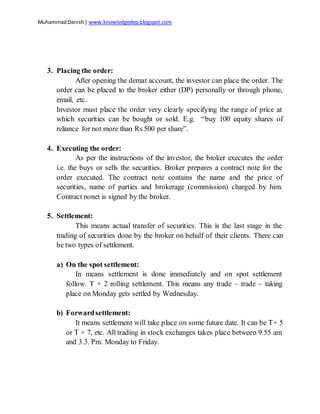 MuhammadDanish| www.knowledgedep.blogspot.com
3. Placing the order:
After opening the demat account, the investor can place the order. The
order can be placed to the broker either (DP) personally or through phone,
email, etc.
Investor must place the order very clearly specifying the range of price at
which securities can be bought or sold. E.g. “buy 100 equity shares of
reliance for not more than Rs 500 per share”.
4. Executing the order:
As per the instructions of the investor, the broker executes the order
i.e. the buys or sells the securities. Broker prepares a contract note for the
order executed. The contract note contains the name and the price of
securities, name of parties and brokerage (commission) charged by him.
Contract nonet is signed by the broker.
5. Settlement:
This means actual transfer of securities. This is the last stage in the
trading of securities done by the broker on behalf of their clients. There can
be two types of settlement.
a) On the spot settlement:
In means settlement is done immediately and on spot settlement
follow. T + 2 rolling settlement. This means any trade – trade – taking
place on Monday gets settled by Wednesday.
b) Forwardsettlement:
It means settlement will take place on some future date. It can be T+ 5
or T + 7, etc. All trading in stock exchanges takes place between 9.55 am
and 3.3. Pm. Monday to Friday.
 