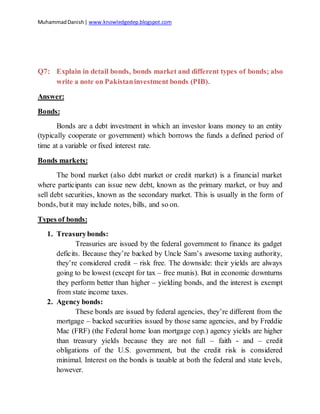 MuhammadDanish| www.knowledgedep.blogspot.com
Q7: Explain in detail bonds, bonds market and different types of bonds; also
write a note on Pakistaninvestment bonds (PIB).
Answer:
Bonds:
Bonds are a debt investment in which an investor loans money to an entity
(typically cooperate or government) which borrows the funds a defined period of
time at a variable or fixed interest rate.
Bonds markets:
The bond market (also debt market or credit market) is a financial market
where participants can issue new debt, known as the primary market, or buy and
sell debt securities, known as the secondary market. This is usually in the form of
bonds, butit may include notes, bills, and so on.
Types of bonds:
1. Treasurybonds:
Treasuries are issued by the federal government to finance its gadget
deficits. Because they’re backed by Uncle Sam’s awesome taxing authority,
they’re considered credit – risk free. The downside: their yields are always
going to be lowest (except for tax – free munis). But in economic downturns
they perform better than higher – yielding bonds, and the interest is exempt
from state income taxes.
2. Agency bonds:
These bonds are issued by federal agencies, they’re different from the
mortgage – backed securities issued by those same agencies, and by Freddie
Mac (FRF) (the Federal home loan mortgage cop.) agency yields are higher
than treasury yields because they are not full – faith - and – credit
obligations of the U.S. government, but the credit risk is considered
minimal. Interest on the bonds is taxable at both the federal and state levels,
however.
 