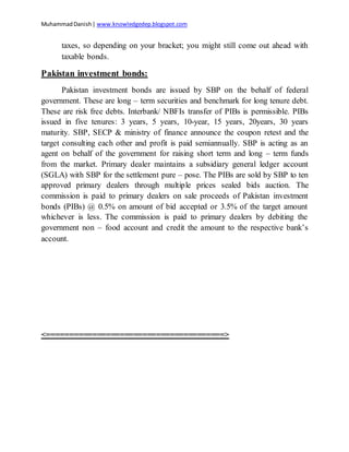 MuhammadDanish| www.knowledgedep.blogspot.com
taxes, so depending on your bracket; you might still come out ahead with
taxable bonds.
Pakistan investment bonds:
Pakistan investment bonds are issued by SBP on the behalf of federal
government. These are long – term securities and benchmark for long tenure debt.
These are risk free debts. Interbank/ NBFIs transfer of PIBs is permissible. PIBs
issued in five tenures: 3 years, 5 years, 10-year, 15 years, 20years, 30 years
maturity. SBP, SECP & ministry of finance announce the coupon retest and the
target consulting each other and profit is paid semiannually. SBP is acting as an
agent on behalf of the government for raising short term and long – term funds
from the market. Primary dealer maintains a subsidiary general ledger account
(SGLA) with SBP for the settlement pure – pose. The PIBs are sold by SBP to ten
approved primary dealers through multiple prices sealed bids auction. The
commission is paid to primary dealers on sale proceeds of Pakistan investment
bonds (PIBs) @ 0.5% on amount of bid accepted or 3.5% of the target amount
whichever is less. The commission is paid to primary dealers by debiting the
government non – food account and credit the amount to the respective bank’s
account.
<=======================================>
 