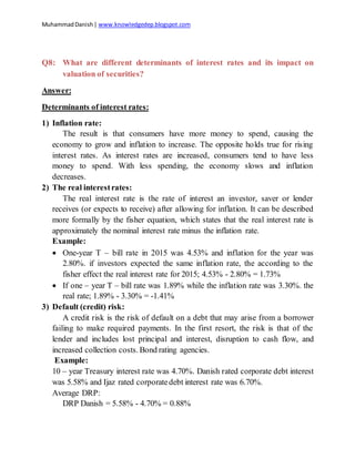 MuhammadDanish| www.knowledgedep.blogspot.com
Q8: What are different determinants of interest rates and its impact on
valuation of securities?
Answer:
Determinants of interest rates:
1) Inflation rate:
The result is that consumers have more money to spend, causing the
economy to grow and inflation to increase. The opposite holds true for rising
interest rates. As interest rates are increased, consumers tend to have less
money to spend. With less spending, the economy slows and inflation
decreases.
2) The real interestrates:
The real interest rate is the rate of interest an investor, saver or lender
receives (or expects to receive) after allowing for inflation. It can be described
more formally by the fisher equation, which states that the real interest rate is
approximately the nominal interest rate minus the inflation rate.
Example:
 One-year T – bill rate in 2015 was 4.53% and inflation for the year was
2.80%. if investors expected the same inflation rate, the according to the
fisher effect the real interest rate for 2015; 4.53% - 2.80% = 1.73%
 If one – year T – bill rate was 1.89% while the inflation rate was 3.30%. the
real rate; 1.89% - 3.30% = -1.41%
3) Default (credit) risk:
A credit risk is the risk of default on a debt that may arise from a borrower
failing to make required payments. In the first resort, the risk is that of the
lender and includes lost principal and interest, disruption to cash flow, and
increased collection costs. Bond rating agencies.
Example:
10 – year Treasury interest rate was 4.70%. Danish rated corporate debt interest
was 5.58% and Ijaz rated corporatedebt interest rate was 6.70%.
Average DRP:
DRP Danish = 5.58% - 4.70% = 0.88%
 