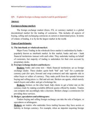 MuhammadDanish| www.knowledgedep.blogspot.com
Q9: Explain foreign exchange marketand its participants?
Answer:
Foreignexchange market:
The foreign exchange market (forex, FX, or currency market) is a global
decentralized market for the trading of currencies. This includes all aspects of
buying, selling and exchanging currencies at current or determined prices. In terms
of volume of trading, it is by far the largest market in the world.
Types of participants:
1) The interbank or wholesalemarket:
Major Forex Trading in the wholesale forex market is undertaken by banks –
popularly known as interbank market. In this market, banks and non – bank
financial institutions transact with each other. They undertake trading on behalf
of customers, but majority of trading is undertaken for their own account by
proprietary desks.
2) Foreignexchange dealers and brokers:
Dealers: banks and some non – blank financial institutions act as foreign
exchange dealer. These dealers quote both “bid” and “ask” for a particular
currency pair (for spot, forward and swap contracts) and take opposite side to
either buyer or sellers of currency. They make profit from the spreads between
buying and selling prices i.e. Bid and ask rate. Brokers are agents, which merely
match buyers and sellers and get a brokerage fee.
Brokers: brokers on the other hand, help clients to get a better rate on the
currency trade by making available different quotes offered by dealers. Traders
can compare rats accordingly take a decision. Brokers charge a commission for
providing these services.
3) Hedger, speculators and arbitrageurs:
Traders buying and selling foreign exchange can take the role of hedgers, or
speculators or arbitrageurs.
Hedgers are traders who undertake forex trading because they have assists or
liability in foreign currency. For example, when an importer requiring foreign
 