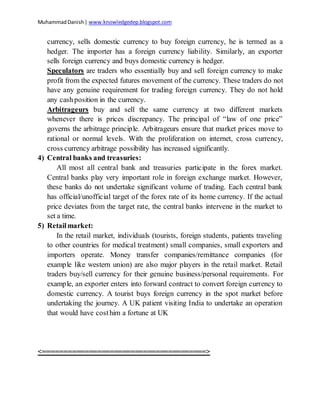 MuhammadDanish| www.knowledgedep.blogspot.com
currency, sells domestic currency to buy foreign currency, he is termed as a
hedger. The importer has a foreign currency liability. Similarly, an exporter
sells foreign currency and buys domestic currency is hedger.
Speculators are traders who essentially buy and sell foreign currency to make
profit from the expected futures movement of the currency. These traders do not
have any genuine requirement for trading foreign currency. They do not hold
any cashposition in the currency.
Arbitrageurs buy and sell the same currency at two different markets
whenever there is prices discrepancy. The principal of “law of one price”
governs the arbitrage principle. Arbitrageurs ensure that market prices move to
rational or normal levels. With the proliferation on internet, cross currency,
cross currency arbitrage possibility has increased significantly.
4) Central banks and treasuries:
All most all central bank and treasuries participate in the forex market.
Central banks play very important role in foreign exchange market. However,
these banks do not undertake significant volume of trading. Each central bank
has official/unofficial target of the forex rate of its home currency. If the actual
price deviates from the target rate, the central banks intervene in the market to
set a time.
5) Retailmarket:
In the retail market, individuals (tourists, foreign students, patients traveling
to other countries for medical treatment) small companies, small exporters and
importers operate. Money transfer companies/remittance companies (for
example like western union) are also major players in the retail market. Retail
traders buy/sell currency for their genuine business/personal requirements. For
example, an exporter enters into forward contract to convert foreign currency to
domestic currency. A tourist buys foreign currency in the spot market before
undertaking the journey. A UK patient visiting India to undertake an operation
that would have costhim a fortune at UK
<=======================================>
 