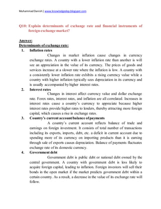 MuhammadDanish| www.knowledgedep.blogspot.com
Q10: Explain determinants of exchange rate and financial instruments of
foreign exchange market?
Answer:
Determinants of exchange rate:
1. Inflation rates
Changes in market inflation cause changes in currency
exchange rates. A country with a lower inflation rate than another is will
see an appreciation in the value of its currency. The prices of goods and
services increase at a slower rate where the inflation is low. A country with
a consistently lower inflation rate exhibits a rising currency value while a
country with higher inflation typically sees depreciation in its currency and
is usually accompanied by higher interest rates.
2. Interest rates
Changes in interest affect currency value and dollar exchange
rate. Forex rates, interest rates, and inflation are all correlated. Increases in
interest rates cause a country’s currency to appreciate because higher
interest rates provide higher rates to lenders, thereby attracting more foreign
capital, which causes a rise in exchange rates.
3. Country’s current account/balance ofpayments
A country’s current account reflects balance of trade and
earnings on foreign investment. It consists of total number of transactions
including its exports, imports, debt, etc. a deficit in current account due to
spending more of its currency on importing products than it is earning
through sale of exports causes depreciation. Balance of payments fluctuates
exchange rate of its domestic currency.
4. Government debt
Government debt is public debt or national debt owned by the
central government. A country with government debt is less likely to
acquire foreign capital, leading to inflation. Foreign investors will sell their
bonds in the open market if the market predicts government debt within a
certain country. As a result, a decrease in the value of its exchange rate will
follow.
 