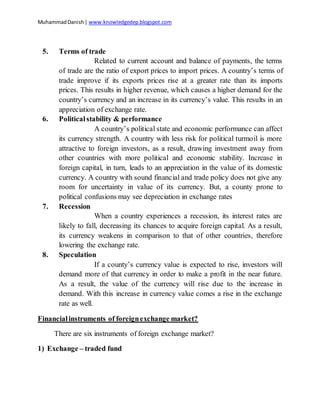MuhammadDanish| www.knowledgedep.blogspot.com
5. Terms of trade
Related to current account and balance of payments, the terms
of trade are the ratio of export prices to import prices. A country’s terms of
trade improve if its exports prices rise at a greater rate than its imports
prices. This results in higher revenue, which causes a higher demand for the
country’s currency and an increase in its currency’s value. This results in an
appreciation of exchange rate.
6. Politicalstability & performance
A country’s political state and economic performance can affect
its currency strength. A country with less risk for political turmoil is more
attractive to foreign investors, as a result, drawing investment away from
other countries with more political and economic stability. Increase in
foreign capital, in turn, leads to an appreciation in the value of its domestic
currency. A country with sound financial and trade policy does not give any
room for uncertainty in value of its currency. But, a county prone to
political confusions may see depreciation in exchange rates
7. Recession
When a country experiences a recession, its interest rates are
likely to fall, decreasing its chances to acquire foreign capital. As a result,
its currency weakens in comparison to that of other countries, therefore
lowering the exchange rate.
8. Speculation
If a county’s currency value is expected to rise, investors will
demand more of that currency in order to make a profit in the near future.
As a result, the value of the currency will rise due to the increase in
demand. With this increase in currency value comes a rise in the exchange
rate as well.
Financialinstruments of foreignexchange market?
There are six instruments of foreign exchange market?
1) Exchange – traded fund
 