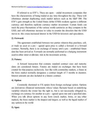 MuhammadDanish| www.knowledgedep.blogspot.com
If referred to as ETF’s. These are open – ended investment companies that
have the characteristic of being traded at any time throughout the day. These will
oftentimes attempt duplicating stock market indices such as the S&P 500. The
ETF’s gain strength as the United States dollar (USD) weakens against a different
currency and therefore replicate currency market investment. Certain funds can
track the price fluctuations of the various world currencies as they compare to the
USD, and will oftentimes increase in value to counter the direction that the USD
moves in. this crease increased interest in the USD for investors and speculators.
2) Forward:
The agreement established between two parties wherein they purchase, sell,
or trade an asset at a pre – agreed upon price is called a forward or a forward
contract. Normally, there is no exchange of money until a pre – established future
date has been arrived at. Forwards are normally performed as a hedging instrument
used to either deter or alleviate risk in the investment activity.
3) Future:
A forward transaction that contains standard contract sizes and maturity
dates are considered futures. Futures are traded on exchanges that have been
created for that purpose exclusively. Just like with commodity markets, a future in
the forex market normally designates a contract length of 3 months in duration.
Interest amounts are also included in a futures contract.
4) Option
Commonly shortened to FX option from foreign exchange option. Options
are derivatives (financial instruments whose values fluctuate based on underlying
variable) wherein the owner has the right to, but is not necessarily obligated to,
exchange on currency for another at a pre – agreed upon rate and a specified date.
When you talk about options in any form (stock market, forex, or any other
market), the forex market is the deepest and largest, as well as the liquid market of
any options in the world
5) Spot:
 