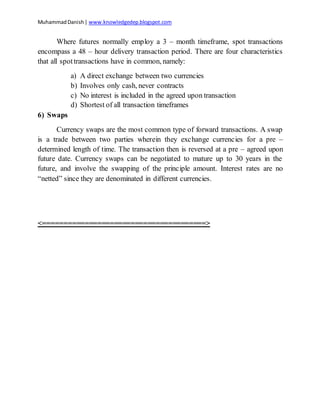 MuhammadDanish| www.knowledgedep.blogspot.com
Where futures normally employ a 3 – month timeframe, spot transactions
encompass a 48 – hour delivery transaction period. There are four characteristics
that all spottransactions have in common, namely:
a) A direct exchange between two currencies
b) Involves only cash, never contracts
c) No interest is included in the agreed upon transaction
d) Shortest of all transaction timeframes
6) Swaps
Currency swaps are the most common type of forward transactions. A swap
is a trade between two parties wherein they exchange currencies for a pre –
determined length of time. The transaction then is reversed at a pre – agreed upon
future date. Currency swaps can be negotiated to mature up to 30 years in the
future, and involve the swapping of the principle amount. Interest rates are no
“netted” since they are denominated in different currencies.
<=======================================>
 