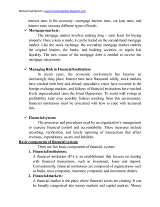 MuhammadDanish| www.knowledgedep.blogspot.com
interest rates in the economy—mortgage interest rates, car loan rates, and
interest rates on many different types of bonds.
 Mortgage markets:
The mortgage market involves making long – term loans for buying
property. Once a loan is made, it can be traded on the second-hand mortgage
market. Like the stock exchange, the secondary mortgage market enables
the original lenders, the banks, and building societies, to regain lost
liquidity. The new owner of the mortgage debt is entitled to receive the
mortgage repayments.
 Managing Risk in FinancialInstitutions
In recent years, the economic environment has become an
increasingly risky place. Interest rates have fluctuated wildly, stock markets
have crashed both here and abroad, speculative crises have occurred in the
foreign exchange markets, and failures of financial institutions have reached
levels unprecedented since the Great Depression. To avoid wild swings in
profitability (and even possibly failure) resulting from this environment,
financial institutions must be concerned with how to cope with increased
risk.
 Financialsystem:
The processes and procedures used by an organization’s management
to exercise financial control and accountability. These measures include
recording, verification, and timely reporting of transactions that affect
revenues, expenditures, assets, and liabilities.
Basic components of financial system:
There are five basic components of financial system:
1. Financialinstitutions:
A financial institution (F1) is an establishment that focuses on dealing
with financial transactions, such as investment, loans and deposit.
Conventionally, financial institutions are composed of organizations such
as banks, trust companies, insurance companies and investment dealers.
2. Financialmarkets:
A financial market is the place where financial assets are creating. It can
be broadly categorized into money markets and capital markets. Money
 