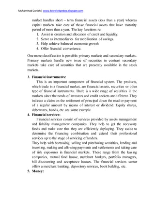 MuhammadDanish| www.knowledgedep.blogspot.com
market handles short – term financial assets (less than a year) whereas
capital markets take care of those financial assets that have maturity
period of more than a year. The key functions re:
1. Assist in creation and allocation of credit and liquidity.
2. Serve as intermediaries for mobilization of savings.
3. Help achieve balanced economic growth
4. Offer financial convenience.
One more classification is possible: primary markets and secondary markets.
Primary markets handle new issue of securities in contrast secondary
markets take care of securities that are presently available in the stock
markets.
3. Financialinstruments:
This is an important component of financial system. The products,
which trade in a financial market, are financial assets, securities or other
type of financial instruments. There is a wide range of securities in the
markets since the needs of investors and credit seekers are different. They
indicate a claim on the settlement of principal down the road or payment
of a regular amount by means of interest or dividend. Equity shares,
debentures, bonds, etc. are some example.
4. Financialservices:
Financial services consist of services provided by assets management
and liability management companies. They help to get the necessary
funds and make sure that they are efficiently deploying. They assist to
determine the financing combination and extend their professional
services up to the stage of servicing of lenders.
They help with borrowing, selling and purchasing securities, lending and
investing, making and allowing payments and settlements and taking care
of risk exposures in financial markets. These range from the leasing
companies, mutual fund house, merchant bankers, portfolio managers,
bill discounting and acceptance houses. The financial services sector
offers a merchant banking, depositoryservices, bookbuilding, etc.
5. Money:
 