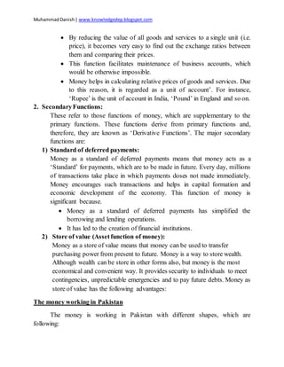 MuhammadDanish| www.knowledgedep.blogspot.com
 By reducing the value of all goods and services to a single unit (i.e.
price), it becomes very easy to find out the exchange ratios between
them and comparing their prices.
 This function facilitates maintenance of business accounts, which
would be otherwise impossible.
 Money helps in calculating relative prices of goods and services. Due
to this reason, it is regarded as a unit of account’. For instance,
‘Rupee’ is the unit of account in India, ‘Pound’ in England and so on.
2. SecondaryFunctions:
These refer to those functions of money, which are supplementary to the
primary functions. These functions derive from primary functions and,
therefore, they are known as ‘Derivative Functions’. The major secondary
functions are:
1) Standard of deferred payments:
Money as a standard of deferred payments means that money acts as a
‘Standard’ for payments, which are to be made in future. Every day, millions
of transactions take place in which payments doses not made immediately.
Money encourages such transactions and helps in capital formation and
economic development of the economy. This function of money is
significant because.
 Money as a standard of deferred payments has simplified the
borrowing and lending operations.
 It has led to the creation of financial institutions.
2) Store of value (Assetfunction of money):
Money as a store of value means that money can be used to transfer
purchasing power from present to future. Money is a way to store wealth.
Although wealth can be store in other forms also, but money is the most
economical and convenient way. It provides security to individuals to meet
contingencies, unpredictable emergencies and to pay future debts. Money as
store of value has the following advantages:
The money working in Pakistan
The money is working in Pakistan with different shapes, which are
following:
 