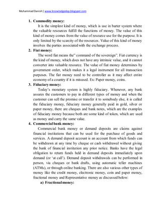 MuhammadDanish| www.knowledgedep.blogspot.com
1. Commodity money:
It is the simplest kind of money, which is use in barter system where
the valuable resources fulfill the functions of money. The value of this
kind of money comes from the value of resource use for the purpose. It is
only limited by the scarcity of the resources. Value of this kind of money
involves the parties associated with the exchange process.
2. Fiat money:
The word fiat means the” command of the sovereign”. Fiat currency is
the kind of money, which does not have any intrinsic value, and it cannot
converter into valuable resource. The value of fiat money determines by
government order, which makes it a legal instrument for all transaction
purposes. The fiat money need to be controller as it may affect entire
economy of a country if it is misused. Ex: Paper money, coins.
3. Fiduciary money:
Today’s monetary system is highly fiduciary. Whenever, any bank
assures the customers to pay in different types of money and when the
customer can sell the promise or transfer it to somebody else, it is called
the fiduciary money, fiduciary money generally paid in gold, silver or
paper money, there are cheques and bank notes, which are the examples
of fiduciary money because both are some kind of token, which are used
as money and carry the same value.
4. Commercialbank money:
Commercial bank money or demand deposits are claims against
financial institutions that can be used for the purchase of goods and
services. A demand deposit account is an account from which funds can
be withdrawn at any time by cheque or cash withdrawal without giving
the bank of financial institution any prior notice. Banks have the legal
obligation to return funds held in demand deposits immediately upon
demand (or ‘at call’). Demand deposit withdrawals can be performed in
person, via cheques or bank drafts, using automatic teller machines
(ATMs), or through online banking. There are also various other types of
money like the credit money, electronic money, coin and paper money,
fractional money and Representative money as discussed below:
a) Fractionalmoney:
 