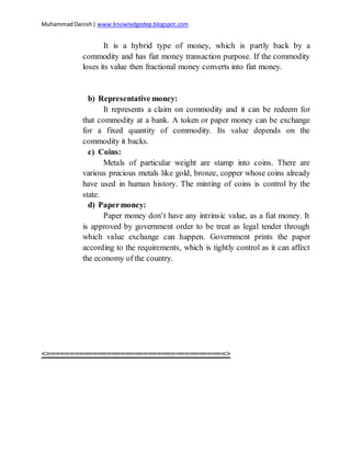 MuhammadDanish| www.knowledgedep.blogspot.com
It is a hybrid type of money, which is partly back by a
commodity and has fiat money transaction purpose. If the commodity
loses its value then fractional money converts into fiat money.
b) Representative money:
It represents a claim on commodity and it can be redeem for
that commodity at a bank. A token or paper money can be exchange
for a fixed quantity of commodity. Its value depends on the
commodity it backs.
c) Coins:
Metals of particular weight are stamp into coins. There are
various precious metals like gold, bronze, copper whose coins already
have used in human history. The minting of coins is control by the
state.
d) Papermoney:
Paper money don’t have any intrinsic value, as a fiat money. It
is approved by government order to be treat as legal tender through
which value exchange can happen. Government prints the paper
according to the requirements, which is tightly control as it can affect
the economy of the country.
<=======================================>
 