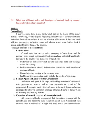 MuhammadDanish| www.knowledgedep.blogspot.com
Q3: What are different roles and functions of central bank to support
financial system of any country?
Answer:
Central bank:
It every country, there is one bank, which acts as the leader of the money
market- supervising, controlling and regulating the activities of commercial banks
and other financial institutions. It acts as a banker of issue and is in close touch
with the government, as banker, agent and adviser to the latter. Such a bank is
known as the Central Bank of the country.
Roles & Functions of a central Bank
1. Bank of issue:
Central bank has the exclusive monopoly of note issue and the
currency notes issued by the central bank are declared unlimited legal tender
throughout the county. This monopoly brings about:
 Uniformity of note issue which in turn facilitates trade and exchange
within the country
 Enables the central bank to influence and control the credit creation of
commercial banks
 Gives distinctive prestige to the currency notes
 Enables govt to appropriate partly or fully the profits of note issue.
2. Banker, Agent and Adviser to the Government:
As banker and agent, RBI keeps the banking accounts of the central,
state governments, makes, and receives payments on behalf of the
government. It provides short – term advances to the govt. (ways and means
advances) to tide over temporary shortage of funds. It advises the govt. on
all monetary and banking matters.
3. Custodian of the cask reserves of commercialbank:
All commercial banks keep part of their deposits as reserves with the
central banks and hence the name Reserve bank of India. Centralized cash
reserves serve as the basis of a larger and more elastic credit structure and
 