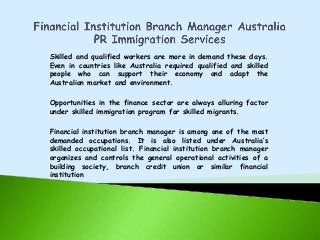 Skilled and qualified workers are more in demand these days.
Even in countries like Australia required qualified and skilled
people who can support their economy and adapt the
Australian market and environment.
Opportunities in the finance sector are always alluring factor
under skilled immigration program for skilled migrants.
Financial institution branch manager is among one of the most
demanded occupations. It is also listed under Australia’s
skilled occupational list. Financial institution branch manager
organizes and controls the general operational activities of a
building society, branch credit union or similar financial
institution

 