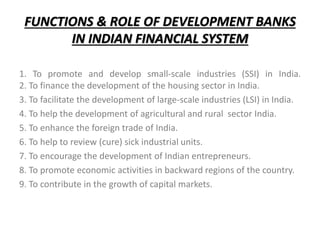 FUNCTIONS & ROLE OF DEVELOPMENT BANKS
IN INDIAN FINANCIAL SYSTEM
1. To promote and develop small-scale industries (SSI) in India.
2. To finance the development of the housing sector in India.
3. To facilitate the development of large-scale industries (LSI) in India.
4. To help the development of agricultural and rural sector India.
5. To enhance the foreign trade of India.
6. To help to review (cure) sick industrial units.
7. To encourage the development of Indian entrepreneurs.
8. To promote economic activities in backward regions of the country.
9. To contribute in the growth of capital markets.
 