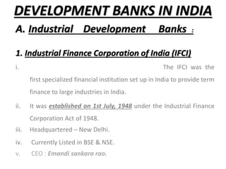 DEVELOPMENT BANKS IN INDIA
A. Industrial Development Banks :
1. Industrial Finance Corporation of India (IFCI)
i. The IFCI was the
first specialized financial institution set up in India to provide term
finance to large industries in India.
ii. It was established on 1st July, 1948 under the Industrial Finance
Corporation Act of 1948.
iii. Headquartered – New Delhi.
iv. Currently Listed in BSE & NSE.
v. CEO : Emandi sankara rao.
 