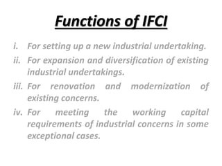 Functions of IFCI
i. For setting up a new industrial undertaking.
ii. For expansion and diversification of existing
industrial undertakings.
iii. For renovation and modernization of
existing concerns.
iv. For meeting the working capital
requirements of industrial concerns in some
exceptional cases.
 