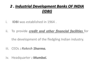 2 . Industrial Development Banks OF INDIA
(IDBI)
i. IDBI was established in 1964 .
ii. To provide credit and other financial facilities for
the development of the fledgling Indian industry.
iii. CEOs : Rakesh Sharma.
iv. Headquarter : Mumbai.
 