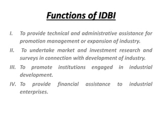 Functions of IDBI
I. To provide technical and administrative assistance for
promotion management or expansion of industry.
II. To undertake market and investment research and
surveys in connection with development of industry.
III. To promote institutions engaged in industrial
development.
IV. To provide financial assistance to industrial
enterprises.
 