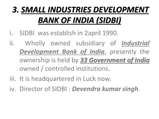 3. SMALL INDUSTRIES DEVELOPMENT
BANK OF INDIA (SIDBI)
i. SIDBI was establish in 2april 1990.
ii. Wholly owned subsidiary of Industrial
Development Bank of India, presently the
ownership is held by 33 Government of India
owned / controlled institutions.
iii. It is headquartered in Luck now.
iv. Director of SIDBI : Devendra kumar singh.
 