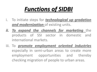 Functions of SIDBI
i. To initiate steps for technological up gradation
and modernization of existing units.
ii. To expand the channels for marketing the
products of SSI sector in domestic and
international markets.
iii. To promote employment oriented industries
especially in semi-urban areas to create more
employment opportunities and thereby
checking migration of people to urban areas.
 