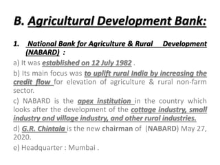 B. Agricultural Development Bank:
1. National Bank for Agriculture & Rural Development
(NABARD) :
a) It was established on 12 July 1982 .
b) Its main focus was to uplift rural India by increasing the
credit flow for elevation of agriculture & rural non-farm
sector.
c) NABARD is the apex institution in the country which
looks after the development of the cottage industry, small
industry and village industry, and other rural industries.
d) G.R. Chintala is the new chairman of (NABARD) May 27,
2020.
e) Headquarter : Mumbai .
 