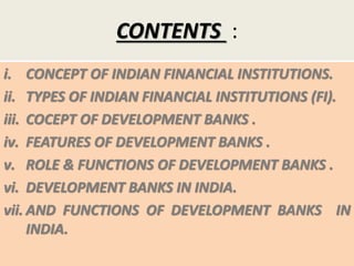 CONTENTS :
i. CONCEPT OF INDIAN FINANCIAL INSTITUTIONS.
ii. TYPES OF INDIAN FINANCIAL INSTITUTIONS (FI).
iii. COCEPT OF DEVELOPMENT BANKS .
iv. FEATURES OF DEVELOPMENT BANKS .
v. ROLE & FUNCTIONS OF DEVELOPMENT BANKS .
vi. DEVELOPMENT BANKS IN INDIA.
vii. AND FUNCTIONS OF DEVELOPMENT BANKS IN
INDIA.
 