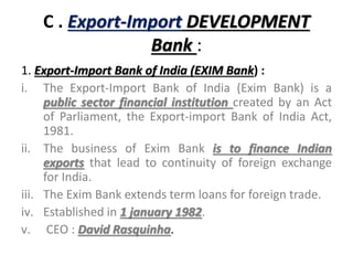 C . Export-Import DEVELOPMENT
Bank :
1. Export-Import Bank of India (EXIM Bank) :
i. The Export-Import Bank of India (Exim Bank) is a
public sector financial institution created by an Act
of Parliament, the Export-import Bank of India Act,
1981.
ii. The business of Exim Bank is to finance Indian
exports that lead to continuity of foreign exchange
for India.
iii. The Exim Bank extends term loans for foreign trade.
iv. Established in 1 january 1982.
v. CEO : David Rasquinha.
 