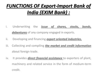 FUNCTIONS OF Export-Import Bank of
India (EXIM Bank) :
i. Underwriting the issue of shares, stocks, bonds,
debentures of any company engaged in exports.
ii. Developing and financing export oriented industries.
iii. Collecting and compiling the market and credit information
about foreign trade.
iv. It provides direct financial assistance to exporters of plant,
machinery and related service in the form of medium-term
credit.
 