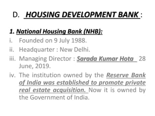 D. HOUSING DEVELOPMENT BANK :
1. National Housing Bank (NHB):
i. Founded on 9 July 1988.
ii. Headquarter : New Delhi.
iii. Managing Director : Sarada Kumar Hota 28
June, 2019.
iv. The institution owned by the Reserve Bank
of India was established to promote private
real estate acquisition. Now it is owned by
the Government of India.
 