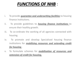 FUNCTIONS OF NHB :
i. To provide guarantee and underwriting facilities to housing
finance institutions.
ii. To provide guidelines to housing finance institutions to
ensure their healthy growth.
iii. To co-ordinate the working of all agencies connected with
housing.
iv. To promote and develop Specialised housing finance
institutions for mobilising resources and extending credit
for housing .
v. To formulate schemes for mobilisation of resources and
extension of credit for housing.
 