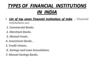 TYPES OF FINANCIAL INSTITUTIONS
IN INDIA
• List of top seven Financial Institutions of India : Financial
institutions are:
1. Commercial Banks.
2. Merchant Banks.
3. Mutual Funds .
4. Investment Banks .
5. Credit Unions.
6. Savings and Loan Associations.
7. Mutual Savings Banks.
 