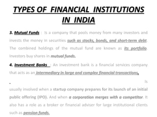 TYPES OF FINANCIAL INSTITUTIONS
IN INDIA
3. Mutual Funds : Is a company that pools money from many investors and
invests the money in securities such as stocks, bonds, and short-term debt.
The combined holdings of the mutual fund are known as its portfolio.
Investors buy shares in mutual funds.
4. Investment Banks : An investment bank is a financial services company
that acts as an intermediary in large and complex financial transactions.
Is
usually involved when a startup company prepares for its launch of an initial
public offering (IPO). And when a corporation merges with a competitor. It
also has a role as a broker or financial adviser for large institutional clients
such as pension funds.
 