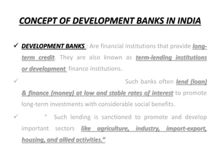 CONCEPT OF DEVELOPMENT BANKS IN INDIA
 DEVELOPMENT BANKS : Are financial institutions that provide long-
term credit. They are also known as term-lending institutions
or development finance institutions.
 Such banks often lend (loan)
& finance (money) at low and stable rates of interest to promote
long-term investments with considerable social benefits.
 “ Such lending is sanctioned to promote and develop
important sectors like agriculture, industry, import-export,
housing, and allied activities.”
 