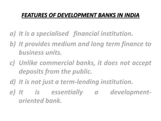 FEATURES OF DEVELOPMENT BANKS IN INDIA
a) It is a specialised financial institution.
b) It provides medium and long term finance to
business units.
c) Unlike commercial banks, it does not accept
deposits from the public.
d) It is not just a term-lending institution.
e) It is essentially a development-
oriented bank.
 
