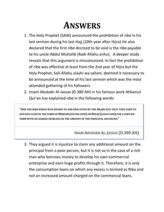 ANSWERS
1. The Holy Prophet (SAW) announced the prohibition of riba in his
last sermon during his last Hajj (10th year after Hijra).He also
declared that the first riba decreed to be void is the riba payable
to his uncle Abdul Muttalib (Radi-Allahu anhu). A deeper study
reveals that this argument is misconceived. In fact the prohibition
of riba was effective at least from the 2nd year of Hijra but the
Holy Prophet, Sall-Allahu alayhi wa sallam, deemed it necessary to
be announced at the time of his last sermon which was the most
attended gathering of his followers.
2. Imam Abubakr Al-Jassas (D.380 AH) in his famous work Ahkamul
Qur'an has explained riba in the following words:
"AND THE RIBA WHICH WAS KNOWN TO AND PRACTICED BY THE ARABS WAS THAT THEY USED TO
ADVANCE LOAN IN THE FORM OF DIRHAM (SILVER COIN) OR DINAR (GOLD COIN) FOR A CERTAIN
TERM WITH AN AGREED INCREASE ON THE AMOUNT OF THE PRINCIPAL ADVANCED."
IMAM ABUBAKR AL-JASSAS (D.380 AH)
3. They argued it is injustice to claim any additional amount on the
principal from a poor person, but it is not so in the case of a rich
man who borrows money to develop his own commercial
enterprise and earn huge profits through it. Therefore, it is only
the consumption loans on which any excess is termed as Riba and
not an increased amount charged on the commercial loans.
 