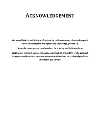ACKNOWLEDGEMENT
We would firstly thank Almighty for granting us the resources, time and physical
ability to understand and spread the knowledge given to us.
Secondly, to our parents and teachers for trusting and believing in us.
Last but not the least our prestigious Mohammad Ali Jinnah University. Without
its repute and industrial exposure we wouldn’t have had such a broad platform
to enhance our careers.
 