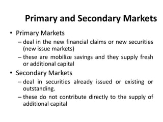 Primary and Secondary Markets
• Primary Markets
– deal in the new financial claims or new securities
(new issue markets)
– these are mobilize savings and they supply fresh
or additional capital
• Secondary Markets
– deal in securities already issued or existing or
outstanding.
– these do not contribute directly to the supply of
additional capital
 