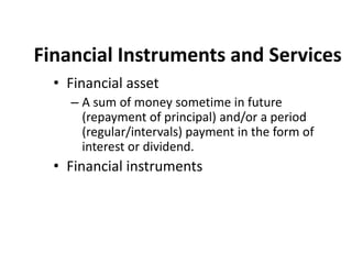 Financial Instruments and Services
• Financial asset
– A sum of money sometime in future
(repayment of principal) and/or a period
(regular/intervals) payment in the form of
interest or dividend.
• Financial instruments
 